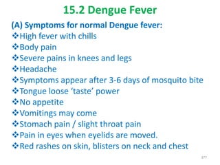 15.2 Dengue Fever
(A) Symptoms for normal Dengue fever:
High fever with chills
Body pain
Severe pains in knees and legs
Headache
Symptoms appear after 3-6 days of mosquito bite
Tongue loose ‘taste’ power
No appetite
Vomitings may come
Stomach pain / slight throat pain
Pain in eyes when eyelids are moved.
Red rashes on skin, blisters on neck and chest
377
 