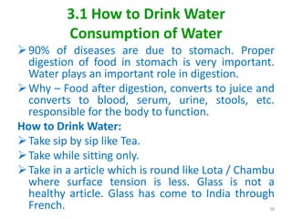 3.1 How to Drink Water
Consumption of Water
90% of diseases are due to stomach. Proper
digestion of food in stomach is very important.
Water plays an important role in digestion.
Why – Food after digestion, converts to juice and
converts to blood, serum, urine, stools, etc.
responsible for the body to function.
How to Drink Water:
Take sip by sip like Tea.
Take while sitting only.
Take in a article which is round like Lota / Chambu
where surface tension is less. Glass is not a
healthy article. Glass has come to India through
French. 38
 