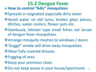 15.2 Dengue Fever
How to control “Adis” mosquitoes
Spreads in stagnated especially dirty water
Avoid water on old tyres, broken glass pieces,
ditches, water coolers, flower pots etc.
Gambusia, lebister type small fishes eat larvae
of dengue fever mosquitoes
Arrange mosquito meshes to windows / doors
‘Guggil” smoke will drive away mosquitoes.
Wear fully covered dresses.
Fogging of area
Keep your premises clean
Do not keep waste in your house/apartment. 380
 
