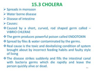 15.3 CHOLERA
 Spreads in monsoon
 Water borne disease
 Disease of intestine
 Causes:
Caused by a short, curved, rod shaped germ called –
VIBRIO CHLERAE
The germ produces powerful poison called ENDOTOXIN
Spread by files & water contaminated by the germs.
Real cause is the toxic and devitalizing condition of system
brought about by incorrect feeding habits and faulty style
of living
The disease strikes suddenly and fills the intestinal canal
with bacteria germs which die rapidly and leave the
person quickly alive or dead. 381
 