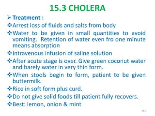 15.3 CHOLERA
Treatment :
Arrest loss of fluids and salts from body
Water to be given in small quantities to avoid
vomiting. Retention of water even fro one minute
means absorption
Intravenous infusion of saline solution
After acute stage is over. Give green coconut water
and barely water in very thin form.
When stools begin to form, patient to be given
buttermilk.
Rice in soft form plus curd.
Do not give solid foods till patient fully recovers.
Best: lemon, onion & mint
383
 
