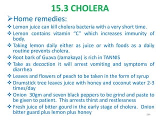 15.3 CHOLERA
Home remedies:
 Lemon juice can kill cholera bacteria with a very short time.
 Lemon contains vitamin “C” which increases immunity of
body.
 Taking lemon daily either as juice or with foods as a daily
routine prevents cholera.
 Root bark of Guava (Jamakaya) is rich in TANNIS
 Take as decoction it will arrest vomiting and symptoms of
diarrhea
 Leaves and flowers of peach to be taken in the form of syrup
 Drumstick tree leaves juice with honey and coconut water 2-3
times/day
 Onion 30gm and seven black peppers to be grind and paste to
be given to patient. This arrests thirst and restlessness
 Fresh juice of bitter gourd in the early stage of cholera. Onion
bitter guard plus lemon plus honey 384
 