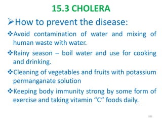 15.3 CHOLERA
How to prevent the disease:
Avoid contamination of water and mixing of
human waste with water.
Rainy season – boil water and use for cooking
and drinking.
Cleaning of vegetables and fruits with potassium
permanganate solution
Keeping body immunity strong by some form of
exercise and taking vitamin “C” foods daily.
385
 