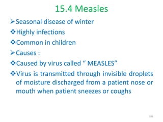 15.4 Measles
Seasonal disease of winter
Highly infections
Common in children
Causes :
Caused by virus called “ MEASLES”
Virus is transmitted through invisible droplets
of moisture discharged from a patient nose or
mouth when patient sneezes or coughs
386
 