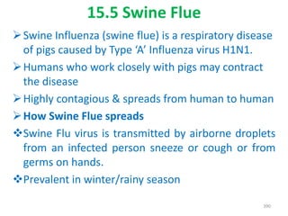 15.5 Swine Flue
Swine Influenza (swine flue) is a respiratory disease
of pigs caused by Type ‘A’ Influenza virus H1N1.
Humans who work closely with pigs may contract
the disease
Highly contagious & spreads from human to human
How Swine Flue spreads
Swine Flu virus is transmitted by airborne droplets
from an infected person sneeze or cough or from
germs on hands.
Prevalent in winter/rainy season
390
 