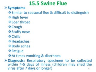 15.5 Swine Flue
Symptoms
Similar to seasonal flue & difficult to distinguish
High fever
Soar throat
Cough
Stuffy nose
Chills
Headaches
Body aches
Fatigue
At times vomiting & diarrhoea
Diagnosis: Respiratory specimen to be collected
within 4-5 days of illness (children may shed the
virus after 7 days or longer) 391
 