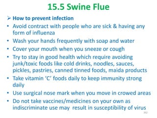 15.5 Swine Flue
 How to prevent infection
• Avoid contract with people who are sick & having any
form of influenza
• Wash your hands frequently with soap and water
• Cover your mouth when you sneeze or cough
• Try to stay in good health which require avoiding
junk/toxic foods like cold drinks, noodles, sauces,
pickles, pastries, canned tinned foods, maida products
• Take vitamin ‘C’ foods daily to keep immunity strong
daily
• Use surgical nose mark when you move in crowed areas
• Do not take vaccines/medicines on your own as
indiscriminate use may result in susceptibility of virus
392
 
