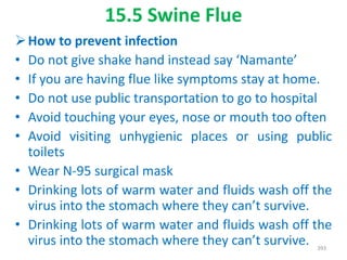 15.5 Swine Flue
How to prevent infection
• Do not give shake hand instead say ‘Namante’
• If you are having flue like symptoms stay at home.
• Do not use public transportation to go to hospital
• Avoid touching your eyes, nose or mouth too often
• Avoid visiting unhygienic places or using public
toilets
• Wear N-95 surgical mask
• Drinking lots of warm water and fluids wash off the
virus into the stomach where they can’t survive.
• Drinking lots of warm water and fluids wash off the
virus into the stomach where they can’t survive. 393
 