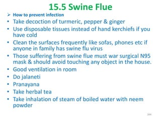15.5 Swine Flue
 How to prevent infection
• Take decoction of turmeric, pepper & ginger
• Use disposable tissues instead of hand kerchiefs if you
have cold
• Clean the surfaces frequently like sofas, phones etc if
anyone in family has swine flu virus
• Those suffering from swine flue must war surgical N95
mask & should avoid touching any object in the house.
• Good ventilation in room
• Do jalaneti
• Pranayana
• Take herbal tea
• Take inhalation of steam of boiled water with neem
powder
394
 