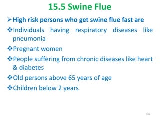 15.5 Swine Flue
High risk persons who get swine flue fast are
Individuals having respiratory diseases like
pneumonia
Pregnant women
People suffering from chronic diseases like heart
& diabetes
Old persons above 65 years of age
Children below 2 years
396
 
