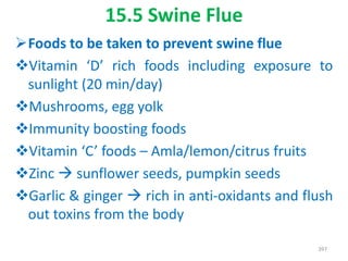 15.5 Swine Flue
Foods to be taken to prevent swine flue
Vitamin ‘D’ rich foods including exposure to
sunlight (20 min/day)
Mushrooms, egg yolk
Immunity boosting foods
Vitamin ‘C’ foods – Amla/lemon/citrus fruits
Zinc  sunflower seeds, pumpkin seeds
Garlic & ginger  rich in anti-oxidants and flush
out toxins from the body
397
 