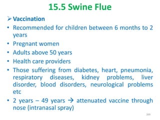 15.5 Swine Flue
Vaccination
• Recommended for children between 6 months to 2
years
• Pregnant women
• Adults above 50 years
• Health care providers
• Those suffering from diabetes, heart, pneumonia,
respiratory diseases, kidney problems, liver
disorder, blood disorders, neurological problems
etc
• 2 years – 49 years  attenuated vaccine through
nose (intranasal spray)
399
 