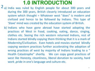 a) India was ruled by English people for about 300 years and
during the 300 years, British cleverly introduced an education
system which thought = Whatever west "does" is modern and
civilized and hence to be followed by Indians. This type of
'Slave' mind was created by the education system of British.
b) Indians who have gone abroad have started adopting the
practices of West in Food, cooking, eating, dance, singing,
clothes etc. Seeing the rich western returned Indians, rest of
Indians started blindly copying them thinking that it is a mark of
Modernity/Civilization. Even hotels and movies started blindly
copying western practices further accelerating the adoption of
wrong practices of west by majority of Indians leading to a “
Health Catastrophe” shortly. We can copy good practices of
west like Honesty, cleanliness, liberal donation to society, hard
work ,pride in one’s language and culture etc.
4
1.0 INTRODUCTION
2
 