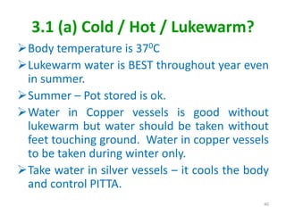 3.1 (a) Cold / Hot / Lukewarm?
Body temperature is 370C
Lukewarm water is BEST throughout year even
in summer.
Summer – Pot stored is ok.
Water in Copper vessels is good without
lukewarm but water should be taken without
feet touching ground. Water in copper vessels
to be taken during winter only.
Take water in silver vessels – it cools the body
and control PITTA.
40
 