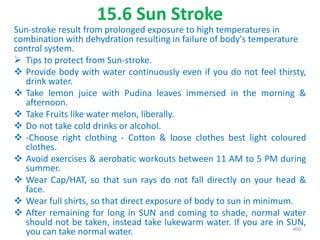 15.6 Sun Stroke
Sun-stroke result from prolonged exposure to high temperatures in
combination with dehydration resulting in failure of body's temperature
control system.
 Tips to protect from Sun-stroke.
 Provide body with water continuously even if you do not feel thirsty,
drink water.
 Take lemon juice with Pudina leaves immersed in the morning &
afternoon.
 Take Fruits like water melon, liberally.
 Do not take cold drinks or alcohol.
 -Choose right clothing - Cotton & loose clothes best light coloured
clothes.
 Avoid exercises & aerobatic workouts between 11 AM to 5 PM during
summer.
 Wear Cap/HAT, so that sun rays do not fall directly on your head &
face.
 Wear full shirts, so that direct exposure of body to sun in minimum.
 After remaining for long in SUN and coming to shade, normal water
should not be taken, instead take lukewarm water. If you are in SUN,
you can take normal water. 400
 