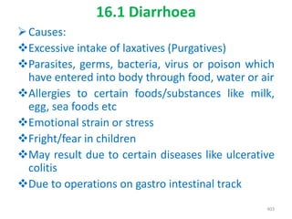 16.1 Diarrhoea
Causes:
Excessive intake of laxatives (Purgatives)
Parasites, germs, bacteria, virus or poison which
have entered into body through food, water or air
Allergies to certain foods/substances like milk,
egg, sea foods etc
Emotional strain or stress
Fright/fear in children
May result due to certain diseases like ulcerative
colitis
Due to operations on gastro intestinal track
403
 