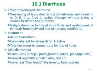 16.1 Diarrhoea
 Effect of prolonged Diarrhoea
Weakening of body due to loss of nutrients and vitamins
A, D, E, K as food is rushed through without giving a
chance to absorb the nutrients.
Dehydration due to loss of body fluids and washing out of
minerals from body and due to nervous conditions.
 Treatment
Acute Diarrohoea
Complete rest for stomach for 1-2 days
Take hot water to compensate for loss of fluids
 Mild diarrohoea
Fruit juices {orange, pomegranate, carrot, pineapple etc }
Cooked vegetables, boiled milk, rice etc
Never eat “Raw foods” like tomato, beet root etc
404
 