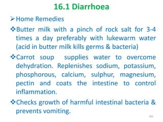 16.1 Diarrhoea
Home Remedies
Butter milk with a pinch of rock salt for 3-4
times a day preferably with lukewarm water
(acid in butter milk kills germs & bacteria)
Carrot soup supplies water to overcome
dehydration. Replenishes sodium, potassium,
phosphorous, calcium, sulphur, magnesium,
pectin and coats the intestine to control
inflammation.
Checks growth of harmful intestinal bacteria &
prevents vomiting.
405
 