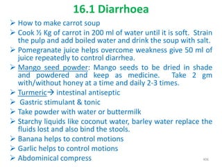 16.1 Diarrhoea
 How to make carrot soup
 Cook ½ Kg of carrot in 200 ml of water until it is soft. Strain
the pulp and add boiled water and drink the soup with salt.
 Pomegranate juice helps overcome weakness give 50 ml of
juice repeatedly to control diarrhea.
 Mango seed powder: Mango seeds to be dried in shade
and powdered and keep as medicine. Take 2 gm
with/without honey at a time and daily 2-3 times.
 Turmeric intestinal antiseptic
 Gastric stimulant & tonic
 Take powder with water or buttermilk
 Starchy liquids like coconut water, barley water replace the
fluids lost and also bind the stools.
 Banana helps to control motions
 Garlic helps to control motions
 Abdominical compress 406
 