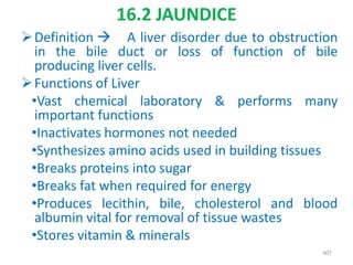 16.2 JAUNDICE
Definition  A liver disorder due to obstruction
in the bile duct or loss of function of bile
producing liver cells.
Functions of Liver
•Vast chemical laboratory & performs many
important functions
•Inactivates hormones not needed
•Synthesizes amino acids used in building tissues
•Breaks proteins into sugar
•Breaks fat when required for energy
•Produces lecithin, bile, cholesterol and blood
albumin vital for removal of tissue wastes
•Stores vitamin & minerals
407
 