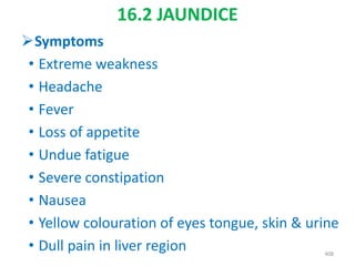16.2 JAUNDICE
Symptoms
• Extreme weakness
• Headache
• Fever
• Loss of appetite
• Undue fatigue
• Severe constipation
• Nausea
• Yellow colouration of eyes tongue, skin & urine
• Dull pain in liver region 408
 