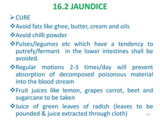 16.2 JAUNDICE
CURE
Avoid fats like ghee, butter, cream and oils
Avoid chilli powder
Pulses/legumes etc which have a tendency to
putrefy/fermant in the lower intestines shall be
avoided.
Regular motions 2-3 times/day will prevent
absorption of decomposed poisonous material
into the blood stream
Fruit juices like lemon, grapes carrot, beet and
sugarcane to be taken
Juice of green leaves of radish (leaves to be
pounded & juice extracted through cloth) 410
 