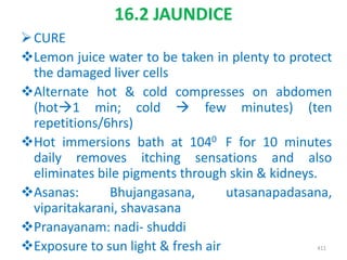 16.2 JAUNDICE
CURE
Lemon juice water to be taken in plenty to protect
the damaged liver cells
Alternate hot & cold compresses on abdomen
(hot1 min; cold  few minutes) (ten
repetitions/6hrs)
Hot immersions bath at 1040 F for 10 minutes
daily removes itching sensations and also
eliminates bile pigments through skin & kidneys.
Asanas: Bhujangasana, utasanapadasana,
viparitakarani, shavasana
Pranayanam: nadi- shuddi
Exposure to sun light & fresh air 411
 