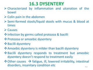 16.3 DYSENTERY
 Characterized by inflammation and ulceration of the
bowel
 Colin pain in the abdomen
 Semi-formed stools/liquid stools with mucus & blood at
times
 Causes
Infection by germs called protozoa & bacilli
Protozoa or amoebic dysentery
Bacilli dysentery
Amoebic dysentery is milder than bacilli dysentery
Bacilli dysentery responds to treatment but ameobic
dysentery doesn’t respond to treatment easily
Other causes  fatigue, ill, lowered irritability, intestinal
disorders, insanitary condition etc 412
 