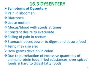 16.3 DYSENTERY
Symptoms of Dysentery
Pain in abdomen
Diarrhoea
Loose motion
Mucus/blood with stools at times
Constant desire to evacuvate
Felling of pain in rectum
Stomach looses power to digest and absorb food
Temp may rise also
How germs develop in colon
Due to putrefaction of excessive quantities of
animal protein food, fried substances, over spiced
foods & hard to digest fatty foods
413
 