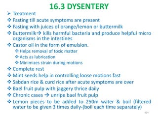 16.3 DYSENTERY
 Treatment
 Fasting till acute symptoms are present
 Fasting with juices of orange/lemon or buttermilk
 Buttermilk kills harmful bacteria and produce helpful micro
organisms in the intestines
 Castor oil in the form of emulsion.
Helps removal of toxic matter
Acts as lubrication
Minimizes strain during motions
 Complete rest
 Mint seeds help in controlling loose motions fast
 Sabdan rice & curd rice after acute symptoms are over
 Bael fruit pulp with jaggery thrice daily
 Chronic cases  unripe bael fruit pulp
 Lemon pieces to be added to 250m water & boil (filtered
water to be given 3 times daily-(boil each time separately)
414
 