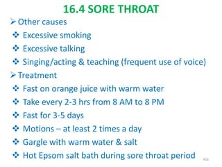 16.4 SORE THROAT
Other causes
 Excessive smoking
 Excessive talking
 Singing/acting & teaching (frequent use of voice)
Treatment
 Fast on orange juice with warm water
 Take every 2-3 hrs from 8 AM to 8 PM
 Fast for 3-5 days
 Motions – at least 2 times a day
 Gargle with warm water & salt
 Hot Epsom salt bath during sore throat period 416
 