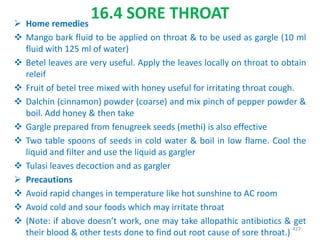 16.4 SORE THROAT Home remedies
 Mango bark fluid to be applied on throat & to be used as gargle (10 ml
fluid with 125 ml of water)
 Betel leaves are very useful. Apply the leaves locally on throat to obtain
releif
 Fruit of betel tree mixed with honey useful for irritating throat cough.
 Dalchin (cinnamon) powder (coarse) and mix pinch of pepper powder &
boil. Add honey & then take
 Gargle prepared from fenugreek seeds (methi) is also effective
 Two table spoons of seeds in cold water & boil in low flame. Cool the
liquid and filter and use the liquid as gargler
 Tulasi leaves decoction and as gargler
 Precautions
 Avoid rapid changes in temperature like hot sunshine to AC room
 Avoid cold and sour foods which may irritate throat
 (Note: if above doesn’t work, one may take allopathic antibiotics & get
their blood & other tests done to find out root cause of sore throat.) 417
 