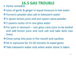 16.5 GAS TROUBLE
 Home remedies
Juice of garlic & ginger in equal measure in hot water
Turmeric powder plus salt in lukewarm water
¼ spoon lemon juice and one spoon vama powder
2 spoons castor oil in one glass water
For pain in stomach – one glass cane juice to be boiled
and add lemon juice and rock salt and take daily two
times
Chew somp into juice in the mouth and swallow
Sit in vajrasana for 15-20 minutes to expel gases
Take lukewarm water only when water alone is taken.
419
 