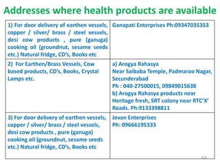 Addresses where health products are available
1) For door delivery of earthen vessels,
copper / silver/ brass / steel vessels,
desi cow products , pure (ganuga)
cooking oil (groundnut, sesame seeds
etc.) Natural fridge, CD’s, Books etc
Ganapati Enterprises Ph:09347035353
2) For Earthen/Brass Vessels, Cow
based products, CD’s, Books, Crystal
Lamps etc.
a) Arogya Rahasya
Near Saibaba Temple, Padmarao Nagar,
Secunderabad
Ph : 040-27500015, 09849015638
b) Arogya Rahasya products near
Heritage fresh, SRT colony near RTC’X’
Roads. Ph:9133398811
3) For door delivery of earthen vessels,
copper / silver/ brass / steel vessels,
desi cow products , pure (ganuga)
cooking oil (groundnut, sesame seeds
etc.) Natural fridge, CD’s, Books etc
Jevan Enterprises
Ph: 09666195333
420
 