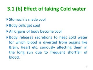 3.1 (b) Effect of taking Cold water
Stomach is made cool
Body cells get cool
All organs of body become cool
Body releases secretions to heat cold water
for which blood is diverted from organs like
Brain, Heart etc. seriously affecting them in
the long run due to frequent shortfall of
blood.
44
 