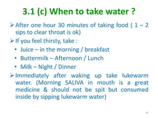 3.1 (c) When to take water ?
After one hour 30 minutes of taking food ( 1 – 2
sips to clear throat is ok)
If you feel thirsty, take :
• Juice – in the morning / breakfast
• Buttermilk – Afternoon / Lunch
• Milk – Night / Dinner
Immediately after waking up take lukewarm
water. (Morning SALIVA in mouth is a great
medicine & should not be spit but consumed
inside by sipping lukewarm water)
45
 