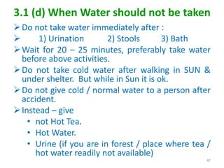 3.1 (d) When Water should not be taken
Do not take water immediately after :
 1) Urination 2) Stools 3) Bath
Wait for 20 – 25 minutes, preferably take water
before above activities.
Do not take cold water after walking in SUN &
under shelter. But while in Sun it is ok.
Do not give cold / normal water to a person after
accident.
Instead – give
• not Hot Tea.
• Hot Water.
• Urine (if you are in forest / place where tea /
hot water readily not available)
47
 