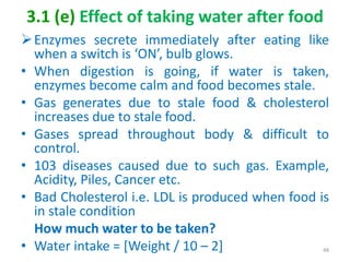 3.1 (e) Effect of taking water after food
Enzymes secrete immediately after eating like
when a switch is ‘ON’, bulb glows.
• When digestion is going, if water is taken,
enzymes become calm and food becomes stale.
• Gas generates due to stale food & cholesterol
increases due to stale food.
• Gases spread throughout body & difficult to
control.
• 103 diseases caused due to such gas. Example,
Acidity, Piles, Cancer etc.
• Bad Cholesterol i.e. LDL is produced when food is
in stale condition
How much water to be taken?
• Water intake = [Weight / 10 – 2] 48
 