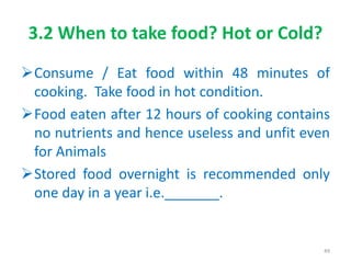 3.2 When to take food? Hot or Cold?
Consume / Eat food within 48 minutes of
cooking. Take food in hot condition.
Food eaten after 12 hours of cooking contains
no nutrients and hence useless and unfit even
for Animals
Stored food overnight is recommended only
one day in a year i.e._______.
49
 