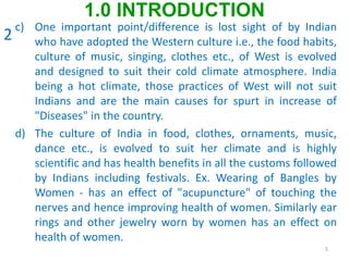 c) One important point/difference is lost sight of by Indian
who have adopted the Western culture i.e., the food habits,
culture of music, singing, clothes etc., of West is evolved
and designed to suit their cold climate atmosphere. India
being a hot climate, those practices of West will not suit
Indians and are the main causes for spurt in increase of
"Diseases" in the country.
d) The culture of India in food, clothes, ornaments, music,
dance etc., is evolved to suit her climate and is highly
scientific and has health benefits in all the customs followed
by Indians including festivals. Ex. Wearing of Bangles by
Women - has an effect of "acupuncture" of touching the
nerves and hence improving health of women. Similarly ear
rings and other jewelry worn by women has an effect on
health of women.
5
1.0 INTRODUCTION
2
 