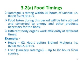 3.2(a) Food Timings
Jataragni is strong within 02 hours of Sunrise i.e.
09.00 to 09.30 Hrs.
Food taken during this period will be fully utilized
and converted to energy and other products
necessary for the body.
Different body organs work efficiently at different
times.
Example: -
• Heart – 02 Hours before Brahmi Muhurta i.e.
02.00 to 02.30 Hrs.
• Liver (similarly Jataragni) – Up to 02 hours from
sunrise.
50
 