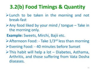 3.2(b) Food Timings & Quantity
Lunch to be taken in the morning and not
break-fast
Any food liked by your mind / tongue – Take in
the morning only.
Example: Sweets, Mirchi, Bajii etc.
Afternoon Food: - Take 1/3rd less than morning
Evening Food: - 40 minutes before Sunset
This habit will help a lot – Diabetes, Asthama,
Arthritis, and those suffering from Vata Dosha
diseases.
51
 