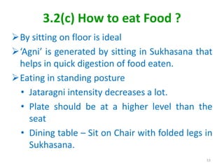 3.2(c) How to eat Food ?
By sitting on floor is ideal
‘Agni’ is generated by sitting in Sukhasana that
helps in quick digestion of food eaten.
Eating in standing posture
• Jataragni intensity decreases a lot.
• Plate should be at a higher level than the
seat
• Dining table – Sit on Chair with folded legs in
Sukhasana.
53
 