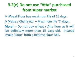3.2(e) Do not use “Atta” purchased
from super market
Wheat Flour has maximum life of 15 days.
Maize / Chana etc. – Maximum life ‘7’ days.
Moral: - Do not buy wheat / Atta flour as it will
be definitely more than 15 days old. Instead
make ‘Flour’ from a nearest Flour Mill.
55
 