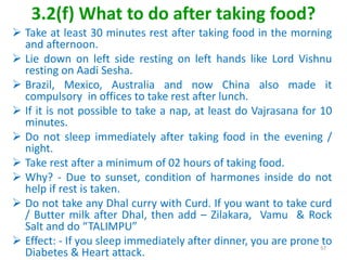 3.2(f) What to do after taking food?
 Take at least 30 minutes rest after taking food in the morning
and afternoon.
 Lie down on left side resting on left hands like Lord Vishnu
resting on Aadi Sesha.
 Brazil, Mexico, Australia and now China also made it
compulsory in offices to take rest after lunch.
 If it is not possible to take a nap, at least do Vajrasana for 10
minutes.
 Do not sleep immediately after taking food in the evening /
night.
 Take rest after a minimum of 02 hours of taking food.
 Why? - Due to sunset, condition of harmones inside do not
help if rest is taken.
 Do not take any Dhal curry with Curd. If you want to take curd
/ Butter milk after Dhal, then add – Zilakara, Vamu & Rock
Salt and do “TALIMPU”
 Effect: - If you sleep immediately after dinner, you are prone to
Diabetes & Heart attack.
57
 