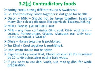 3.2(g) Contradictory foods
 Eating Foods having different Guna & Swabhava
 i.e. Contradictory Foods together is not good for health
 Onion + Milk – Should not be taken together. Leads to
many Skin related diseases like scorriacis, Eczama, itching
 Milk + Panasa (JACKFRUIT) Fruit
 Milk + any item containing Citric acid. Citric acid items –
Orange, Pomegranate, Grapes, Mangoes etc. Only sour
items permitted is “AMLA”
 Ghee + Honey together is prohibited.
 Tur Dhal + Curd together is prohibited.
 Dahi wada should not be taken.
 Experiments proved that, Blood pressure (B.P.) increased
by 20 to 40 points after eating Dahi wada.
 If you want to eat dahi wada, use moong dhal for wada
preparation.
59
 