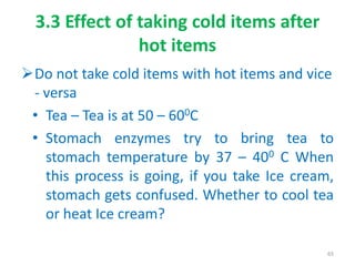 3.3 Effect of taking cold items after
hot items
Do not take cold items with hot items and vice
- versa
• Tea – Tea is at 50 – 600C
• Stomach enzymes try to bring tea to
stomach temperature by 37 – 400 C When
this process is going, if you take Ice cream,
stomach gets confused. Whether to cool tea
or heat Ice cream?
65
 