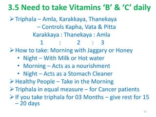 3.5 Need to take Vitamins ‘B’ & ‘C’ daily
Triphala – Amla, Karakkaya, Thanekaya
– Controls Kapha, Vata & Pitta
Karakkaya : Thanekaya : Amla
1 : 2 : 3
How to take: Morning with Jaggary or Honey
• Night – With Milk or Hot water
• Morning – Acts as a nourishment
• Night – Acts as a Stomach Cleaner
Healthy People – Take in the Morning
Triphala in equal measure – for Cancer patients
If you take triphala for 03 Months – give rest for 15
– 20 days
67
 
