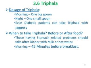 3.6 Triphala
Dosage of Triphala:
• Morning – One big spoon
• Night – One small spoon
• Even Diabetic patients can take Triphala with
jaggery
When to take Triphala? Before or After food?
• Those having Stomach related problems should
take after Dinner with Milk or hot water.
• Morning – 45 Minutes before breakfast.
68
 