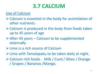 3.7 CALCIUM
Use of Calcium
Calcium is essential in the body for assimilation of
other nutrients.
Calcium is produced in the body from foods taken
up to 45 years of age
After 45 years – Calcium to be supplemented
externally
Lime is a rich source of Calcium
Lime with Tamalapaku to be taken daily at night.
Calcium rich foods - Milk / Curd / Ghee / Orange
/ Grapes / Bananas /Mango.
69
 
